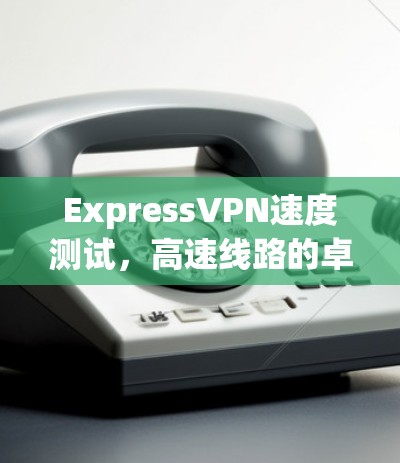 ExpressVPN速度测试,高速线路的卓越体验 ExpressVPN速度测试,高速线路的卓越体验