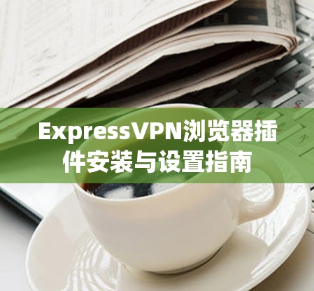 ExpressVPN浏览器插件安装与设置指南 ExpressVPN浏览器插件安装与设置指南