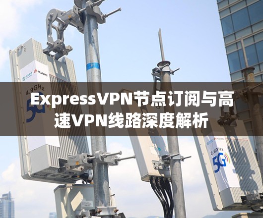 ExpressVPN节点订阅与高速VPN线路深度解析 ExpressVPN节点订阅与高速VPN线路深度解析
