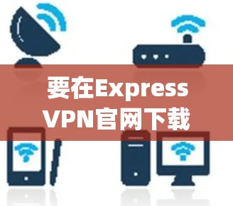 要在ExpressVPN官网下载安卓版本的VPN客户端，请按照以下步骤操作