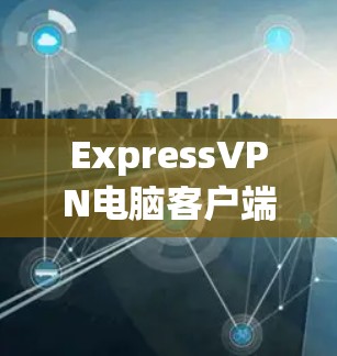 ExpressVPN电脑客户端安装与设置指南 ExpressVPN电脑客户端安装与设置指南