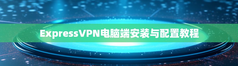 ExpressVPN电脑端安装与配置教程 ExpressVPN电脑端安装与配置教程