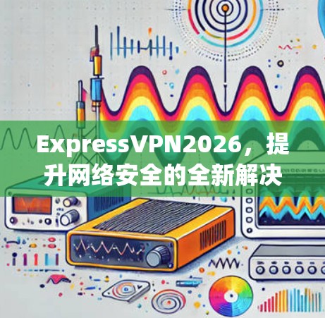 ExpressVPN2026,提升网络安全的全新解决方案 ExpressVPN2026,提升网络安全的全新解决方案