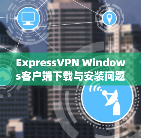 ExpressVPN Windows客户端下载与安装问题解决指南 ExpressVPN Windows客户端下载与安装问题解决指南