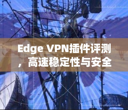 Edge VPN插件评测,高速稳定性与安全性能对比 Edge VPN插件评测,高速稳定性与安全性能对比