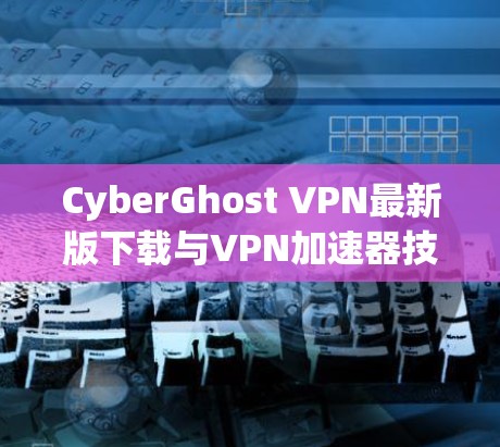CyberGhost VPN最新版下载与VPN加速器技术深度解析 CyberGhost VPN最新版下载与VPN加速器技术深度解析