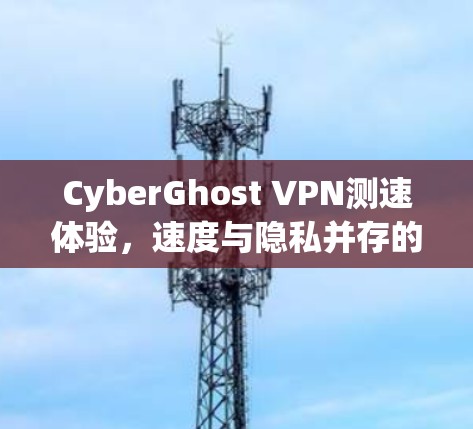 CyberGhost VPN测速体验,速度与隐私并存的最佳选择 CyberGhost VPN测速体验,速度与隐私并存的最佳选择