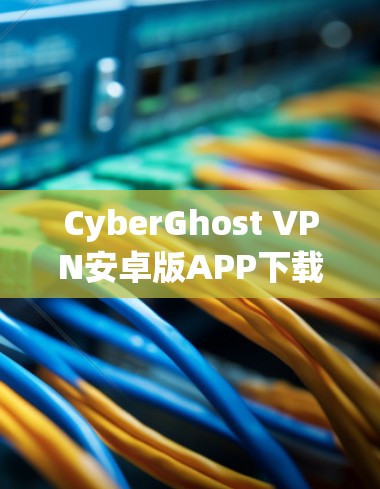 CyberGhost VPN安卓版APP下载与使用教程 CyberGhost VPN安卓版APP下载与使用教程