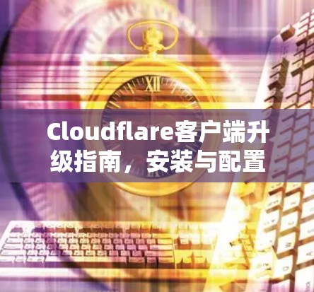 Cloudflare客户端升级指南,安装与配置 Cloudflare客户端升级指南,安装与配置
