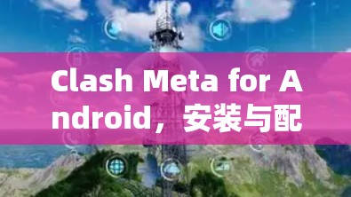 Clash Meta for Android,安装与配置指南 Clash Meta for Android,安装与配置指南
