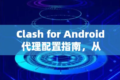 Clash for Android 代理配置指南，从安装到优化的完整步骤