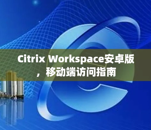 Citrix Workspace安卓版，移动端访问指南