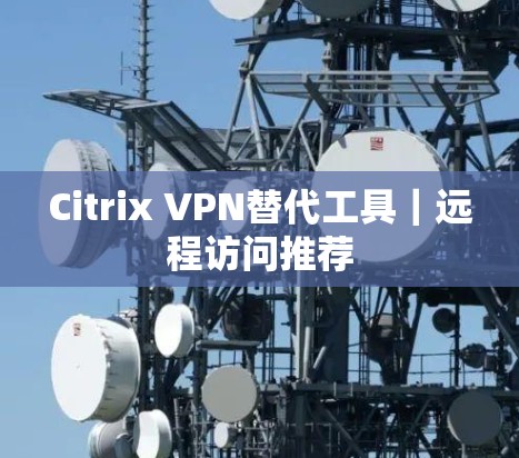 Citrix VPN替代工具|远程访问推荐 Citrix VPN替代工具|远程访问推荐