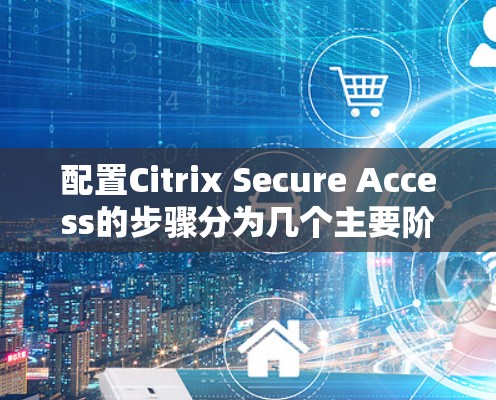 配置Citrix Secure Access的步骤分为几个主要阶段，以下是详细的步骤指南