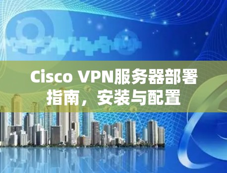 Cisco VPN服务器部署指南,安装与配置 Cisco VPN服务器部署指南,安装与配置