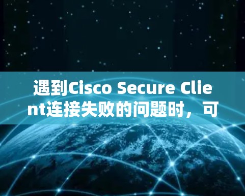 遇到Cisco Secure Client连接失败的问题时,可以按照以下步骤逐步排查和解决 遇到Cisco Secure Client连接失败的问题时,可以按照以下步骤逐步排查和解决