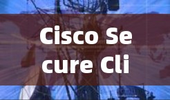 Cisco Secure Client在企业VPN中的安全功能可以从以下几个方面进行详细分析 Cisco Secure Client在企业VPN中的安全功能可以从以下几个方面进行详细分析