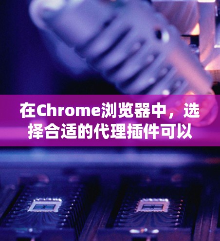 在Chrome浏览器中，选择合适的代理插件可以帮助你管理网络连接，保护隐私或绕过网络限制。以下是根据不同需求推荐的代理插件