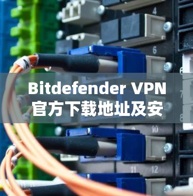 Bitdefender VPN官方下载地址及安装指南 Bitdefender VPN官方下载地址及安装指南