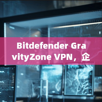 Bitdefender GravityZone VPN,企业安全方案的强大守护者 Bitdefender GravityZone VPN,企业安全方案的强大守护者