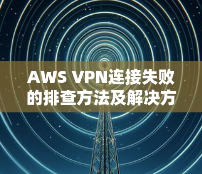 AWS VPN连接失败的排查方法及解决方案 AWS VPN连接失败的排查方法及解决方案