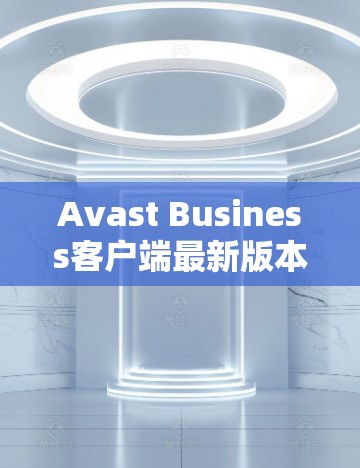 Avast Business客户端最新版本下载与更新说明 Avast Business客户端最新版本下载与更新说明