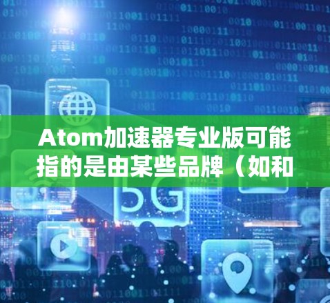 Atom加速器专业版可能指的是由某些品牌(如和弦)生产的粒子加速器的高端版本。由于没有具体的产品信息,我无法提供详细的技术参数或功能描述。以下是一些可能的信息,供您参考 Atom加速器专业版可能指的是由某些品牌(如和弦)生产的粒子加速器的高端版本。由于没有具体的产品信息,我无法提供详细的技术参数或功能描述。以下是一些可能的信息,供您参考