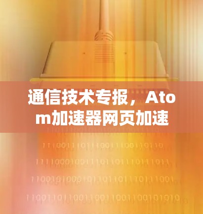 通信技术专报,Atom加速器网页加速 通信技术专报,Atom加速器网页加速