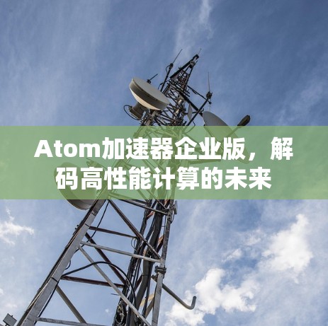 Atom加速器企业版,解码高性能计算的未来 Atom加速器企业版,解码高性能计算的未来