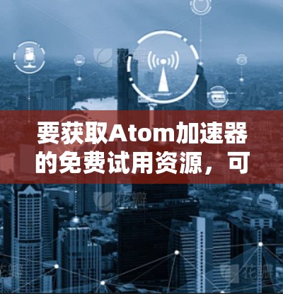 要获取Atom加速器的免费试用资源,可以按照以下步骤操作 要获取Atom加速器的免费试用资源,可以按照以下步骤操作