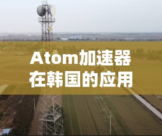 Atom加速器在韩国的应用与发展 Atom加速器在韩国的应用与发展