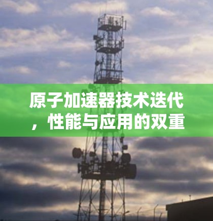 原子加速器技术迭代,性能与应用的双重突破 原子加速器技术迭代,性能与应用的双重突破