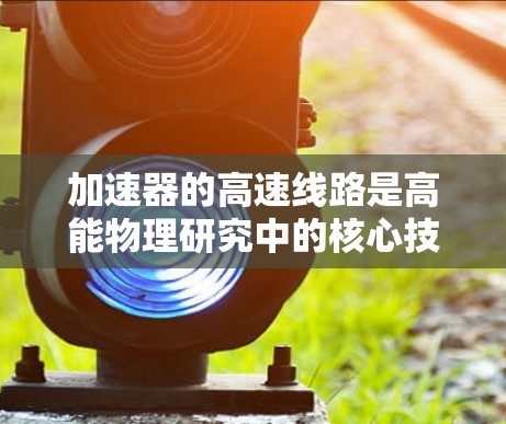 加速器的高速线路是高能物理研究中的核心技术,涉及复杂的电磁设计和材料科学。以下是对加速器高速线路的详细分析和总结 加速器的高速线路是高能物理研究中的核心技术,涉及复杂的电磁设计和材料科学。以下是对加速器高速线路的详细分析和总结