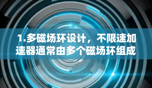 1.多磁场环设计,不限速加速器通常由多个磁场环组成,每个环允许粒子在不同的半径上加速。这种设计让粒子在多次环中来回运动,直至达到更高的速度,有效避免了传统加速器的反射限制 1.多磁场环设计,不限速加速器通常由多个磁场环组成,每个环允许粒子在不同的半径上加速。这种设计让粒子在多次环中来回运动,直至达到更高的速度,有效避免了传统加速器的反射限制