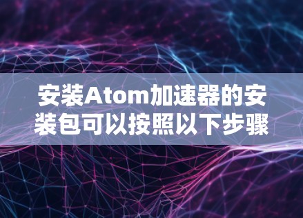 安装Atom加速器的安装包可以按照以下步骤进行 安装Atom加速器的安装包可以按照以下步骤进行
