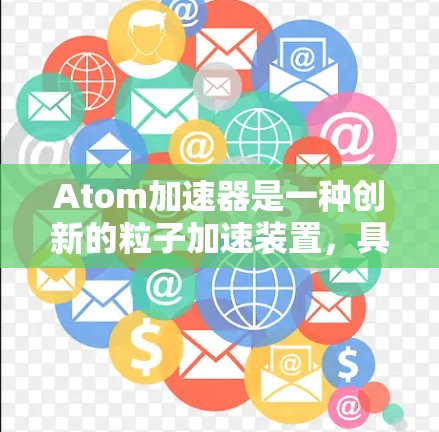 Atom加速器是一种创新的粒子加速装置,具有多个独特的设计和功能优势,主要用于粒子物理、材料科学和医疗领域。以下是对Atom加速器的详细分析和总结 Atom加速器是一种创新的粒子加速装置,具有多个独特的设计和功能优势,主要用于粒子物理、材料科学和医疗领域。以下是对Atom加速器的详细分析和总结