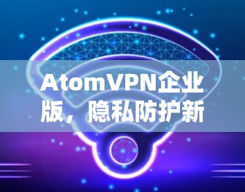 AtomVPN企业版,隐私防护新高度 AtomVPN企业版,隐私防护新高度
