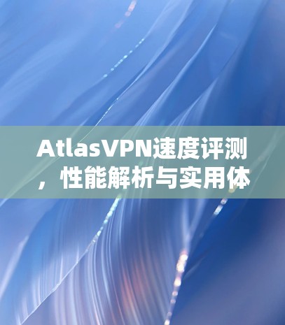 AtlasVPN速度评测,性能解析与实用体验 AtlasVPN速度评测,性能解析与实用体验