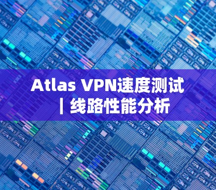 Atlas VPN速度测试|线路性能分析 Atlas VPN速度测试|线路性能分析