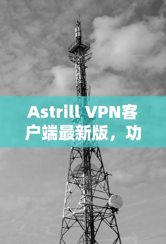 Astrill VPN客户端最新版，功能与性能全面升级，安全防护更强