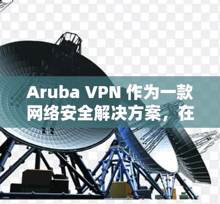 Aruba VPN 作为一款网络安全解决方案，在办公网络体验方面表现出色，尤其是在高效、安全和稳定方面。以下是对其办公网络体验的详细评测
