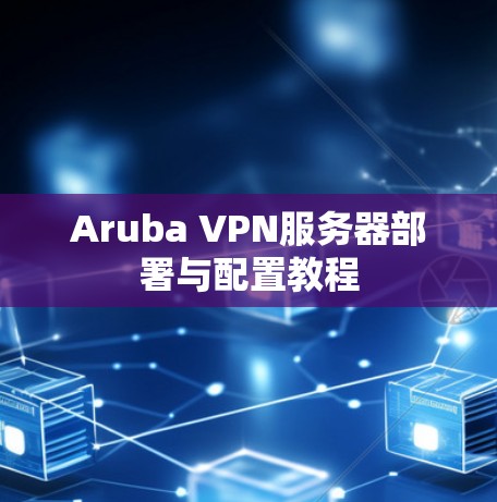 Aruba VPN服务器部署与配置教程 Aruba VPN服务器部署与配置教程