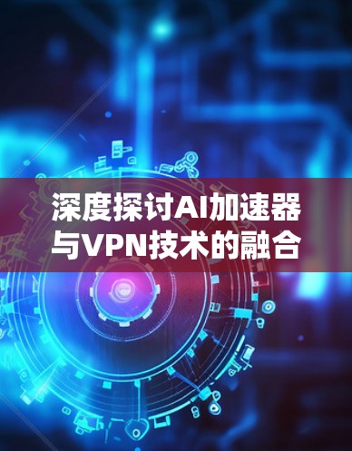 深度探讨AI加速器与VPN技术的融合应用 深度探讨AI加速器与VPN技术的融合应用