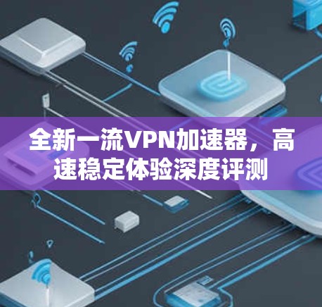全新一流VPN加速器，高速稳定体验深度评测