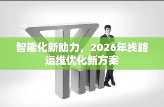 智能化新助力,2026年线路运维优化新方案 智能化新助力,2026年线路运维优化新方案