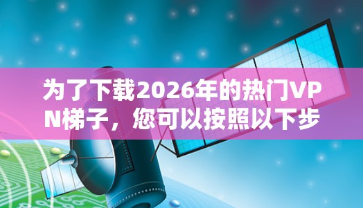 为了下载2026年的热门VPN梯子,您可以按照以下步骤进行 为了下载2026年的热门VPN梯子,您可以按照以下步骤进行