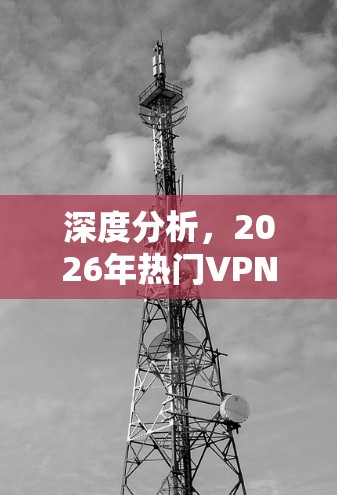 深度分析,2026年热门VPN加速器体验报告 深度分析,2026年热门VPN加速器体验报告