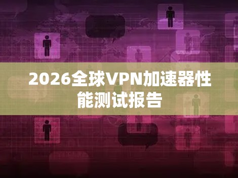 2026全球VPN加速器性能测试报告 2026全球VPN加速器性能测试报告