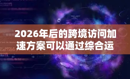 2026年后的跨境访问加速方案可以通过综合运用多种技术手段来实现,以下是详细的解决方案 2026年后的跨境访问加速方案可以通过综合运用多种技术手段来实现,以下是详细的解决方案
