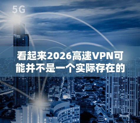 看起来2026高速VPN可能并不是一个实际存在的VPN服务提供商。为了您的网络安全和隐私保护,以下是一些常用的、可靠的VPN下载平台推荐 看起来2026高速VPN可能并不是一个实际存在的VPN服务提供商。为了您的网络安全和隐私保护,以下是一些常用的、可靠的VPN下载平台推荐